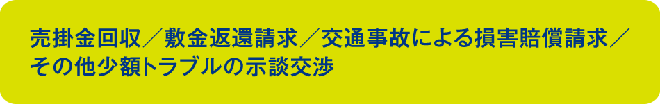 売掛金回収／敷金返還請求／交通事故による損害賠償請求／その他の少額トラブルの示談交渉