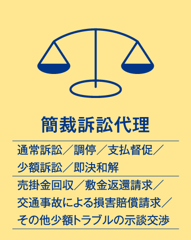 簡裁訴訟代理（通常訴訟／調停／支払督促／少額訴訟／即決和解、売掛金回収／敷金返還請求／交通事故による損害賠償請求／その他少額トラブルの示談交渉）